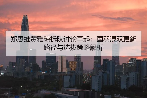 郑思维黄雅琼拆队讨论再起：国羽混双更新路径与选拔策略解析